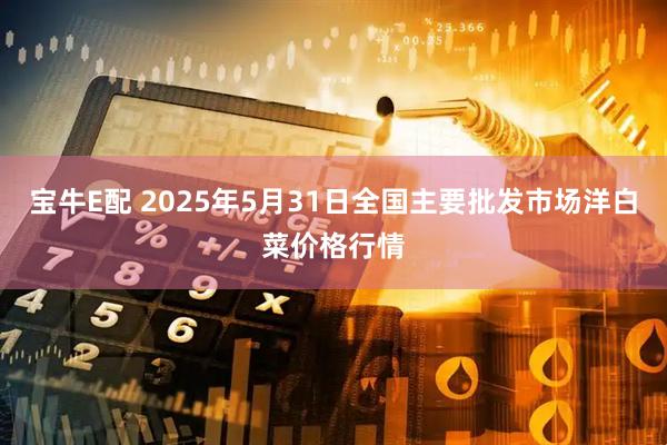 宝牛E配 2025年5月31日全国主要批发市场洋白菜价格行情