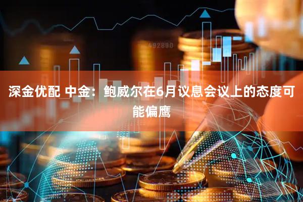 深金优配 中金：鲍威尔在6月议息会议上的态度可能偏鹰