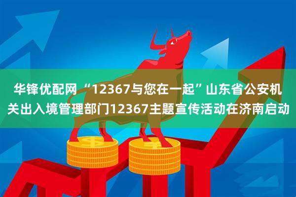 华锋优配网 “12367与您在一起”山东省公安机关出入境管理部门12367主题宣传活动在济南启动