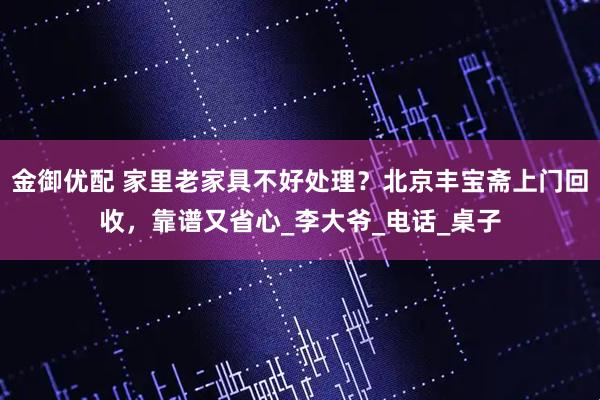 金御优配 家里老家具不好处理？北京丰宝斋上门回收，靠谱又省心_李大爷_电话_桌子