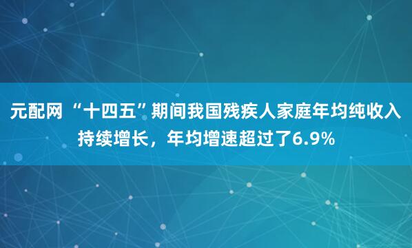 元配网 “十四五”期间我国残疾人家庭年均纯收入持续增长，年均增速超过了6.9%