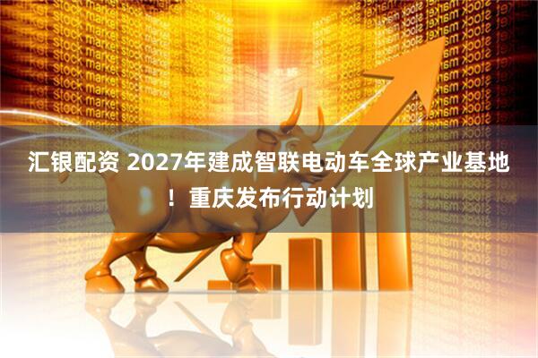 汇银配资 2027年建成智联电动车全球产业基地！重庆发布行动计划