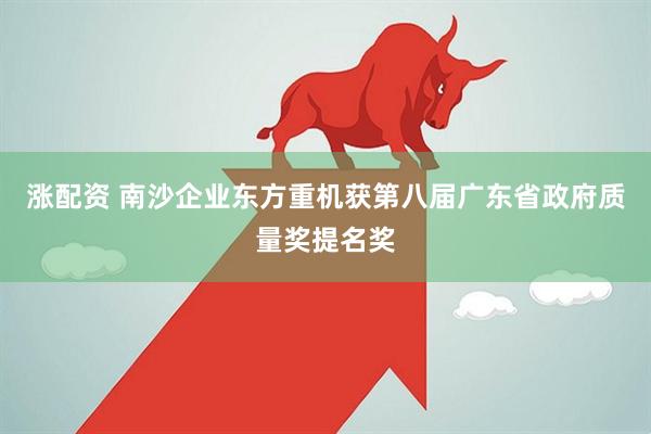 涨配资 南沙企业东方重机获第八届广东省政府质量奖提名奖