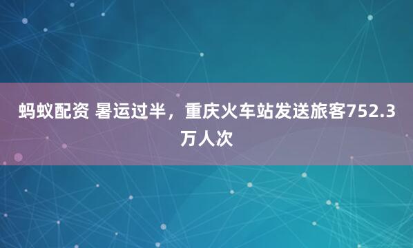 蚂蚁配资 暑运过半，重庆火车站发送旅客752.3万人次