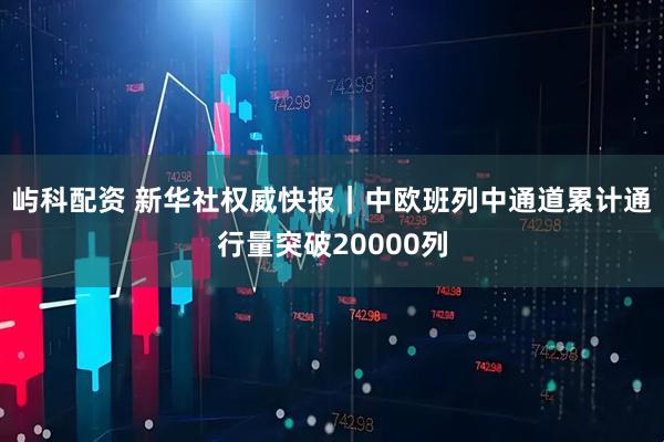 屿科配资 新华社权威快报｜中欧班列中通道累计通行量突破20000列