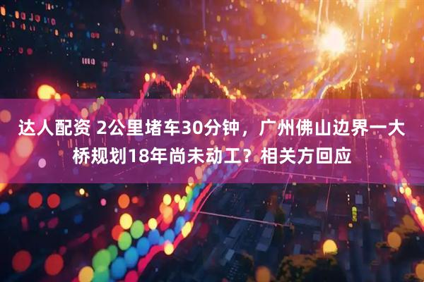 达人配资 2公里堵车30分钟，广州佛山边界一大桥规划18年尚未动工？相关方回应