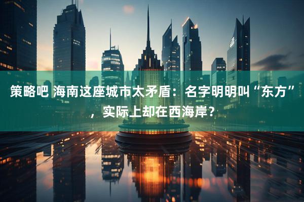 策略吧 海南这座城市太矛盾：名字明明叫“东方”，实际上却在西海岸？