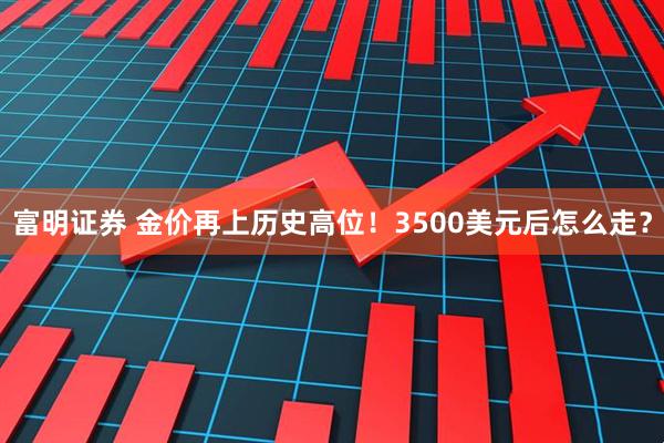 富明证券 金价再上历史高位！3500美元后怎么走？