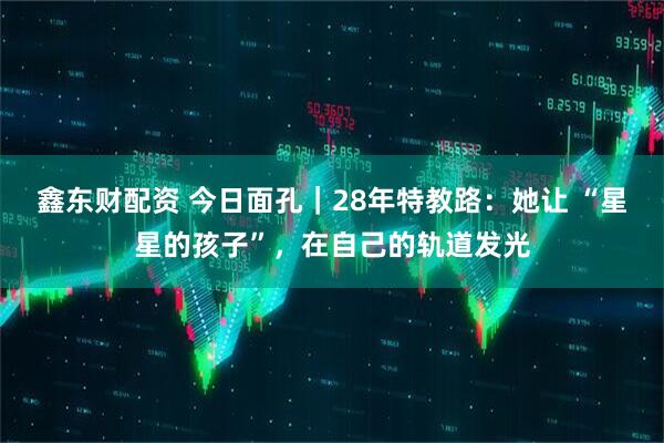 鑫东财配资 今日面孔｜28年特教路：她让 “星星的孩子”，在自己的轨道发光