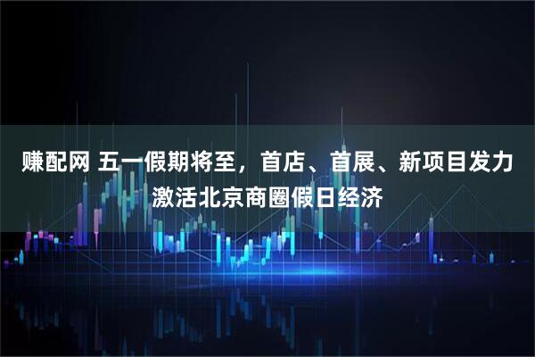 赚配网 五一假期将至，首店、首展、新项目发力激活北京商圈假日经济