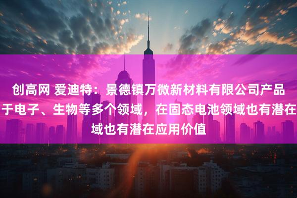 创高网 爱迪特：景德镇万微新材料有限公司产品可以应用于电子、生物等多个领域，在固态电池领域也有潜在应用价值