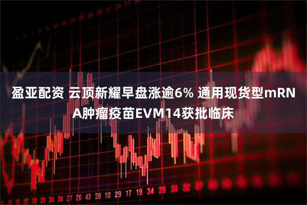 盈亚配资 云顶新耀早盘涨逾6% 通用现货型mRNA肿瘤疫苗EVM14获批临床