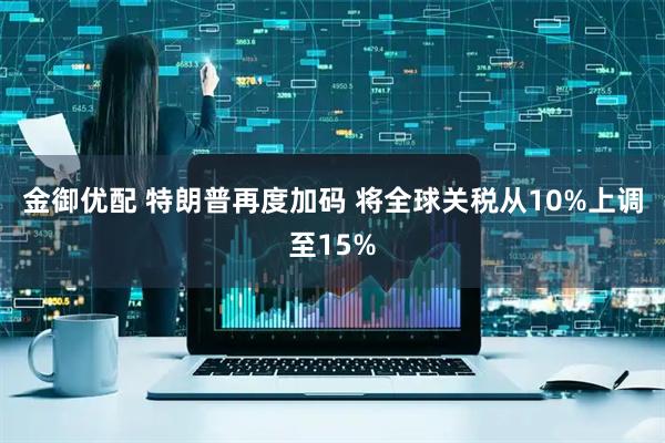 金御优配 特朗普再度加码 将全球关税从10%上调至15%