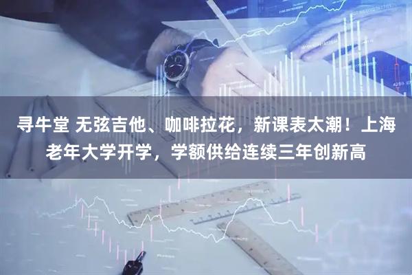 寻牛堂 无弦吉他、咖啡拉花，新课表太潮！上海老年大学开学，学额供给连续三年创新高