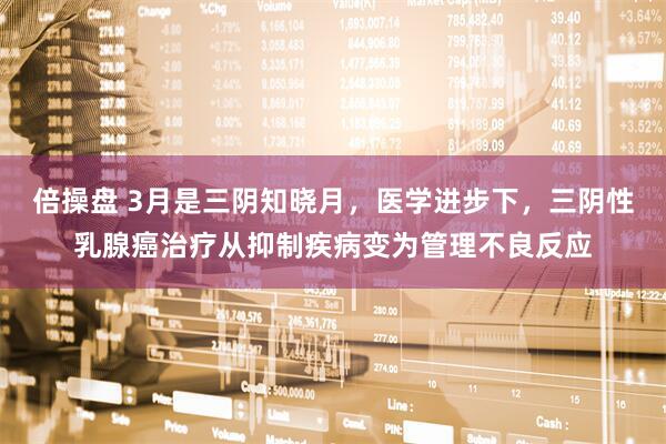 倍操盘 3月是三阴知晓月，医学进步下，三阴性乳腺癌治疗从抑制疾病变为管理不良反应